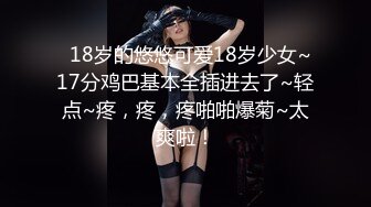   18岁的悠悠可爱18岁少女~17分鸡巴基本全插进去了~轻点~疼，疼，疼啪啪爆菊~太爽啦！