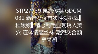 STP27739 果冻传媒 GDCM032 新晋女优首次性爱挑战▌程媛媛▌精心刮毛显现诱人美穴 连体情趣丝袜 激烈交合颤挛高潮