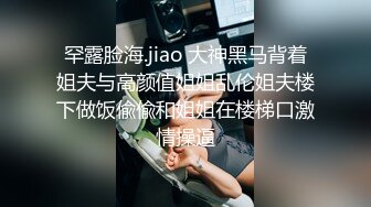 罕露脸海.jiao 大神黑马背着姐夫与高颜值姐姐乱伦姐夫楼下做饭偸偸和姐姐在楼梯口激情操逼