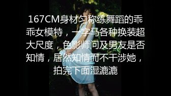 167CM身材匀称练舞蹈的乖乖女模特，一字马各种换装超大尺度，色影师问及男友是否知情，居然知情而不干涉她，拍完下面湿漉漉