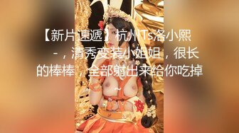 【新片速遞】杭州Ts洛小熙❤️ -，清秀变装小姐姐，很长的棒棒，全部射出来给你吃掉~ 