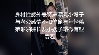 身材性感外表贤惠漂亮小嫂子与老公感情不和偷偷与年轻弟弟啪啪啪长发小嫂子略微有些羞涩