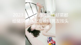 2023-10-17酒店偷拍好菜都给猪拱了JK女友被胖男友按头爆插口爆