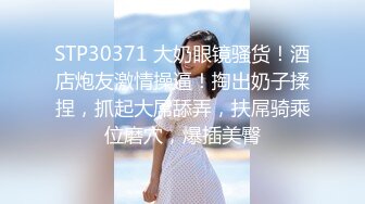 STP30371 大奶眼镜骚货！酒店炮友激情操逼！掏出奶子揉捏，抓起大屌舔弄，扶屌骑乘位磨穴，爆插美臀