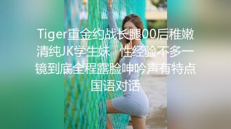 Tiger重金约战长腿00后稚嫩清纯JK学生妹⭐性经验不多一镜到底全程露脸呻吟声有特点国语对话