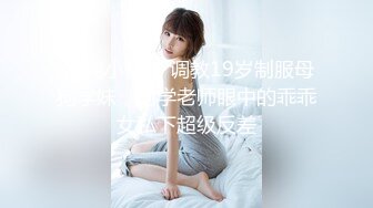  清纯小母狗 调教19岁制服母狗学妹，同学老师眼中的乖乖女私下超级反差