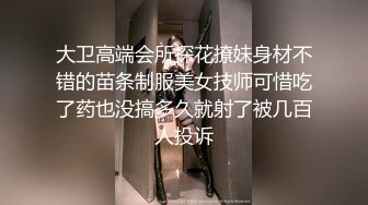 大卫高端会所探花撩妹身材不错的苗条制服美女技师可惜吃了药也没搞多久就射了被几百人投诉