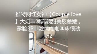 推特网红女神【Couple love】大奶丰满高颜甜美反差婊，露脸3P！激情啪啪叫床很动听2