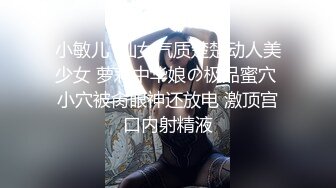 小敏儿  仙女气质楚楚动人美少女 萝莉中华娘の极品蜜穴 小穴被肏眼神还放电 激顶宫口内射精液