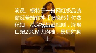 演员、模特于一身网红极品波霸反差婊女神【谭晓彤】付费私拍，私房模特潜规则，深喉口爆20CM大肉棒，最后射胸上