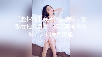 【赵探花】会所搞女技师，骚熟女扣穴爆草，操完再换个技师，开裆黑丝操逼