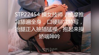 STP22454 操女技师，按摩推背舔遍全身，口硬掰穴特写，抬腿正入抽插猛操，抱起来操娇喘呻吟