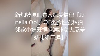 新加坡混血素人纯爱情侣「Janella Ooi」OF露脸性爱私拍 邻家小妹既视感清纯女大反差婊【第二弹】