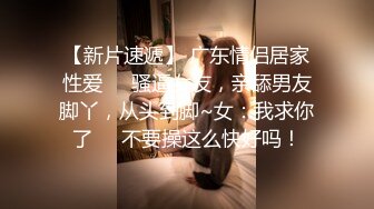 【新片速遞】 广东情侣居家性爱❤️骚逼女友，亲舔男友脚丫，从头到脚~女：我求你了❤️不要操这么快好吗！