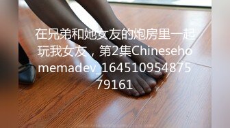 在兄弟和她女友的炮房里一起玩我女友，第2集Chinesehomemadev_16451095487579161