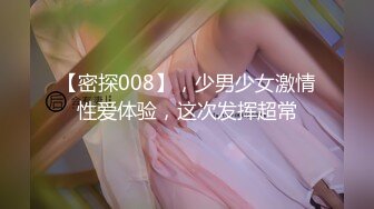 【密探008】，少男少女激情性爱体验，这次发挥超常