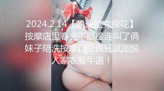 2024.2.14【凯迪拉克探花】按摩店里春光不断接连叫了俩妹子陪洗按摩口交疯狂试图脱人家衣服牛逼！