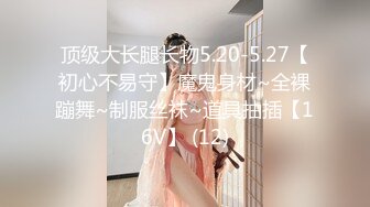 顶级大长腿长物5.20-5.27【初心不易守】魔鬼身材~全裸蹦舞~制服丝袜~道具抽插【16V】 (12)