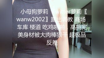 ✿小母狗萝莉✿Twitter萝莉〖wanw2002〗露出调教 商场 车库 楼道 吃鸡啪啪，高挑完美身材被大肉棒狠干 超极品反差