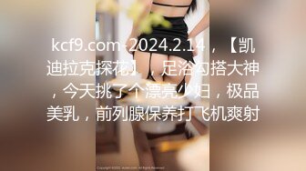 kcf9.com-2024.2.14，【凯迪拉克探花】，足浴勾搭大神，今天挑了个漂亮少妇，极品美乳，前列腺保养打飞机爽射