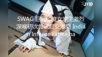 SWAG 巨乳印度女学生激烈深喉初次尝试肛交爆菊 Indian Intense Latikajha