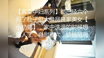 【真实孕妇系列】都已经六个月了肚子挺大极品良家美女【小奶奶】，家中洗澡的时候想男人了，自慰骚穴，娇喘销魂真好听！