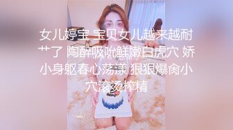 女儿婷宝 宝贝女儿越来越耐艹了 陶醉吸吮鲜嫩白虎穴 娇小身躯春心荡漾 狠狠爆肏小穴滚烫榨精