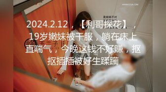 2024.2.12，【利哥探花】，19岁嫩妹被干服，躺在床上直喘气，今晚这钱不好赚，抠抠插插被好生蹂躏