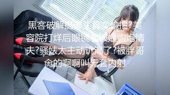 黑客破解摄像头真实偸拍?美容院打烊后眼镜老板娘约炮情夫?骚婊太主动饥渴了?被胖哥肏的啊啊叫无套内射