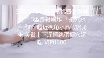 STP26784 销魂蜜桃臀健身美女 ！S型身材爆炸 ！扣穴水声哗哗  超近视角水晶假屌骑坐 美臀上下深插跳蛋振穴娇喘 VIP0600