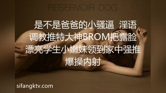   是不是爸爸的小骚逼  淫语调教推特大神BROM把露脸漂亮学生小嫩妹领到家中强推爆操内射